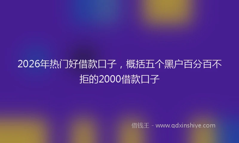 2026年热门好借款口子，概括五个黑户百分百不拒的2000借款口子