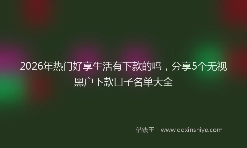 2026年热门好享生活有下款的吗，分享5个无视黑户下款口子名单大全