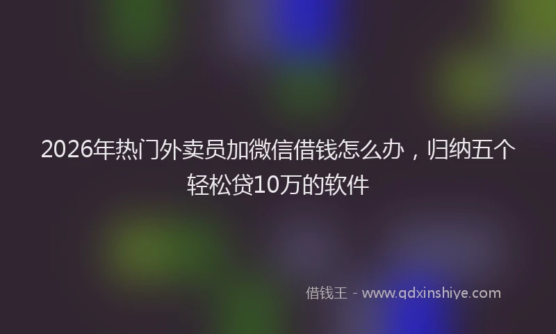 2026年热门外卖员加微信借钱怎么办，归纳五个轻松贷10万的软件