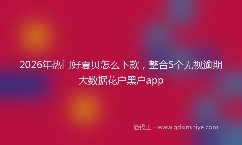 2026年热门好夏贝怎么下款，整合5个无视逾期大数据花户黑户app