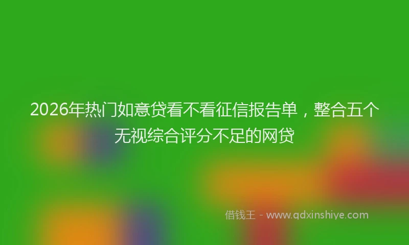2026年热门如意贷看不看征信报告单，整合五个无视综合评分不足的网贷