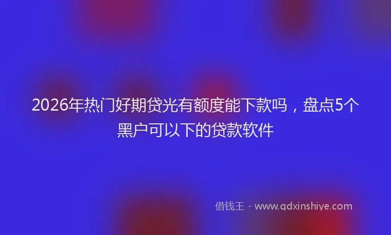 2026年热门好期贷光有额度能下款吗，盘点5个黑户可以下的贷款软件