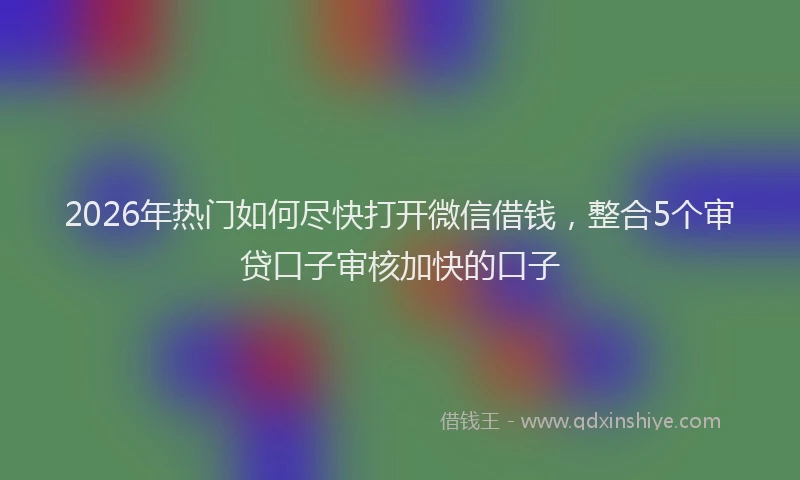 2026年热门如何尽快打开微信借钱，整合5个审贷口子审核加快的口子