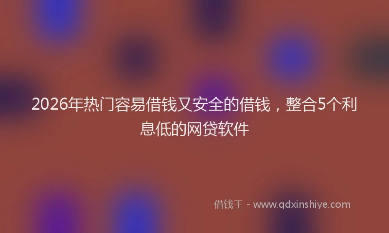 2026年热门容易借钱又安全的借钱，整合5个利息低的网贷软件