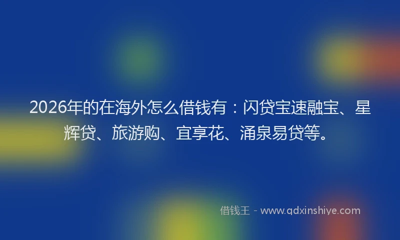 2026年的在海外怎么借钱有：闪贷宝速融宝、星辉贷、旅游购、宜享花、涌泉易贷等。