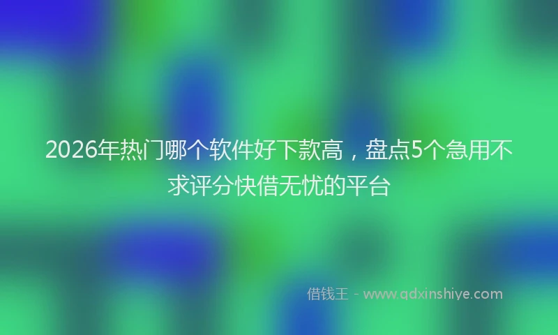 2026年热门哪个软件好下款高，盘点5个急用不求评分快借无忧的平台