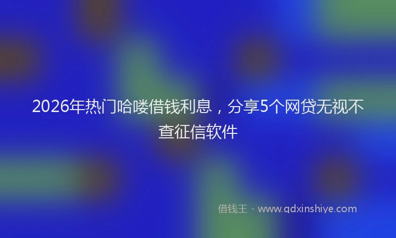 2026年热门哈喽借钱利息，分享5个网贷无视不查征信软件