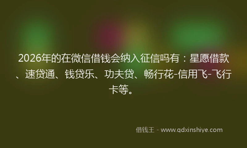 2026年的在微信借钱会纳入征信吗有：星愿借款、速贷通、钱贷乐、功夫贷、畅行花-信用飞-飞行卡等。