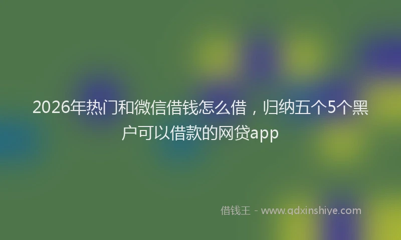 2026年热门和微信借钱怎么借，归纳五个5个黑户可以借款的网贷app