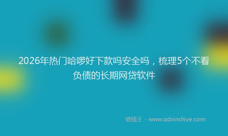 2026年热门哈啰好下款吗安全吗，梳理5个不看负债的长期网贷软件