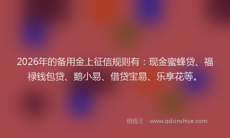 2026年的备用金上征信规则有：现金蜜蜂贷、福禄钱包贷、鹅小易、借贷宝易、乐享花等。