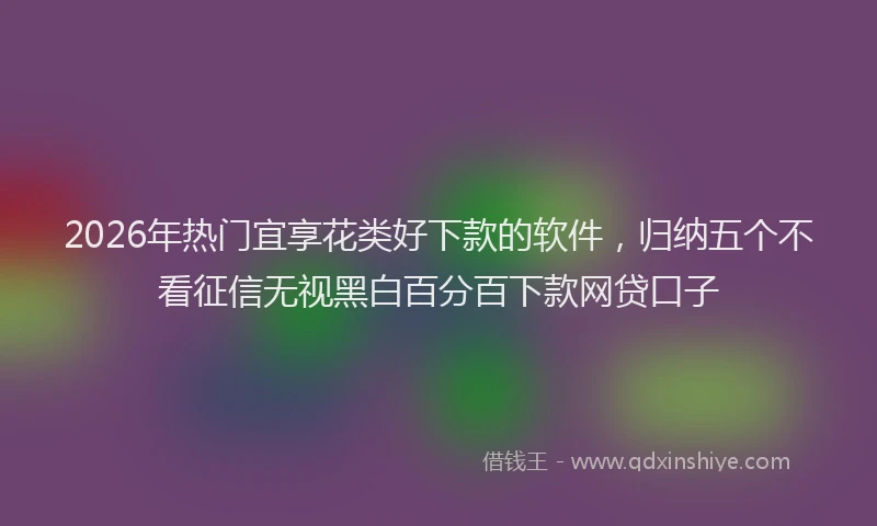 2026年热门宜享花类好下款的软件，归纳五个不看征信无视黑白百分百下款网贷口子