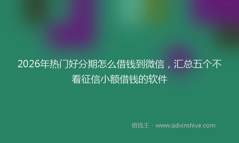2026年热门好分期怎么借钱到微信，汇总五个不看征信小额借钱的软件