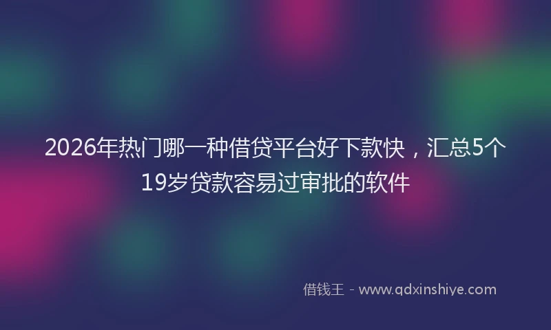 2026年热门哪一种借贷平台好下款快，汇总5个19岁贷款容易过审批的软件