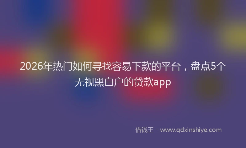 2026年热门如何寻找容易下款的平台，盘点5个无视黑白户的贷款app
