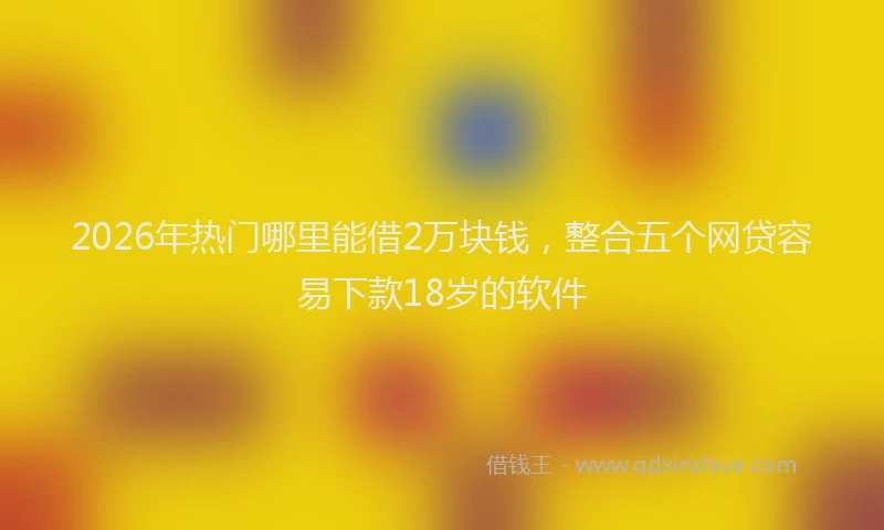 2026年热门哪里能借2万块钱，整合五个网贷容易下款18岁的软件