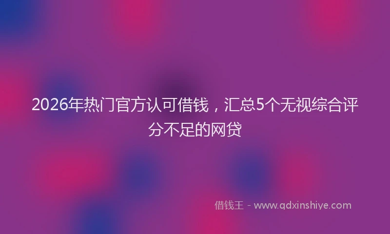2026年热门官方认可借钱，汇总5个无视综合评分不足的网贷