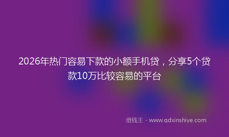 2026年热门容易下款的小额手机贷，分享5个贷款10万比较容易的平台