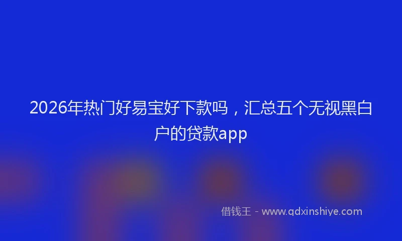 2026年热门好易宝好下款吗，汇总五个无视黑白户的贷款app