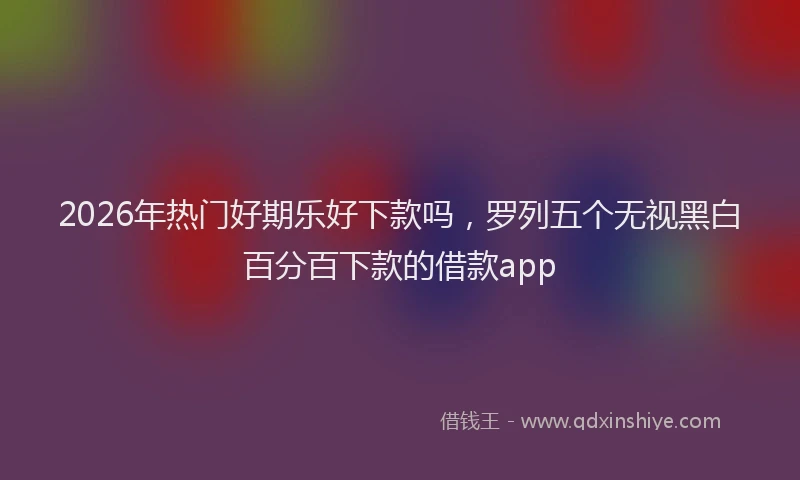 2026年热门好期乐好下款吗，罗列五个无视黑白百分百下款的借款app