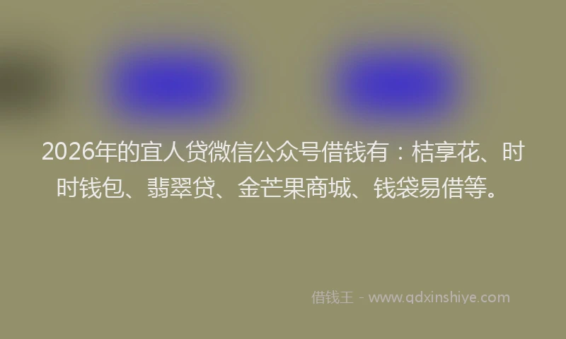 2026年的宜人贷微信公众号借钱有：桔享花、时时钱包、翡翠贷、金芒果商城、钱袋易借等。