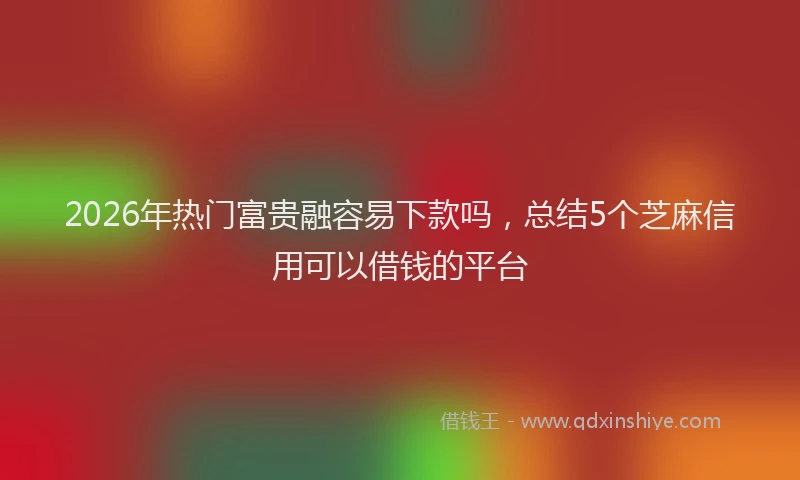 2026年热门富贵融容易下款吗，总结5个芝麻信用可以借钱的平台