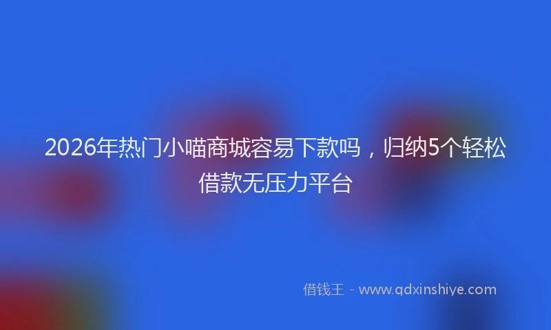 2026年热门小喵商城容易下款吗，归纳5个轻松借款无压力平台