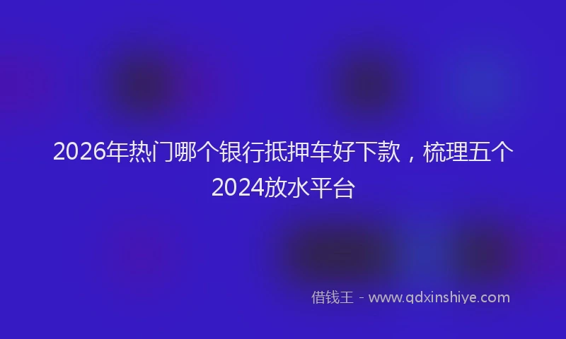 2026年热门哪个银行抵押车好下款，梳理五个2024放水平台