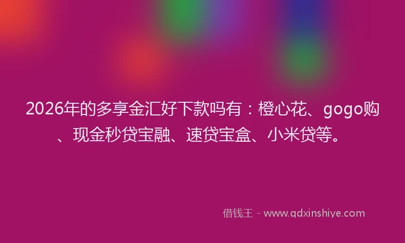 2026年的多享金汇好下款吗有：橙心花、gogo购、现金秒贷宝融、速贷宝盒、小米贷等。