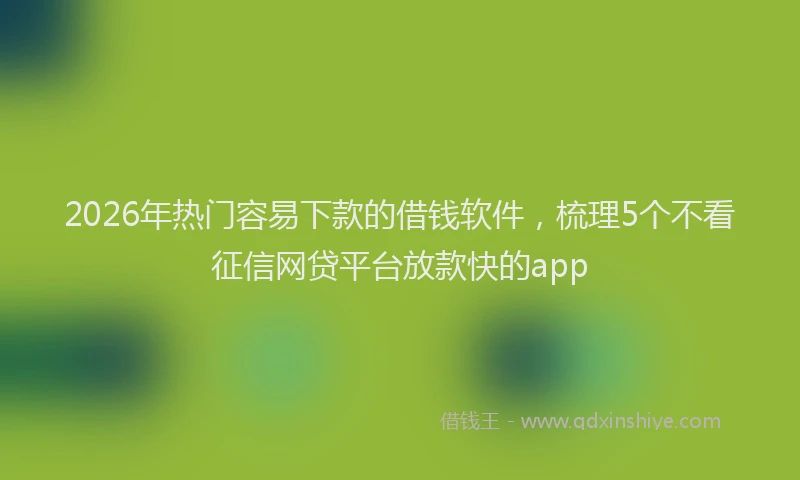 2026年热门容易下款的借钱软件,梳理5个不看征信网贷平台放款快的app