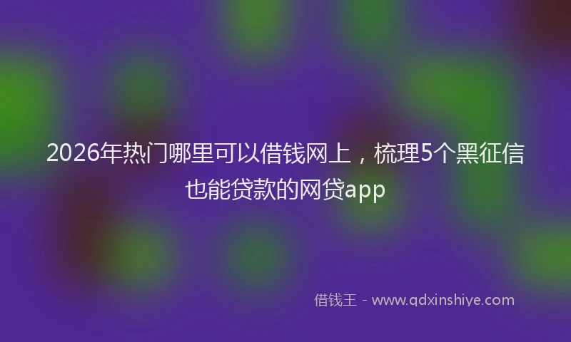 2026年热门哪里可以借钱网上，梳理5个黑征信也能贷款的网贷app