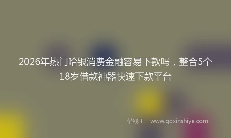 2026年热门哈银消费金融容易下款吗，整合5个18岁借款神器快速下款平台