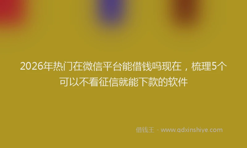 2026年热门在微信平台能借钱吗现在，梳理5个可以不看征信就能下款的软件