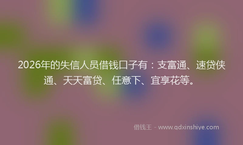 2026年的失信人员借钱口子有：支富通、速贷侠通、天天富贷、任意下、宜享花等。