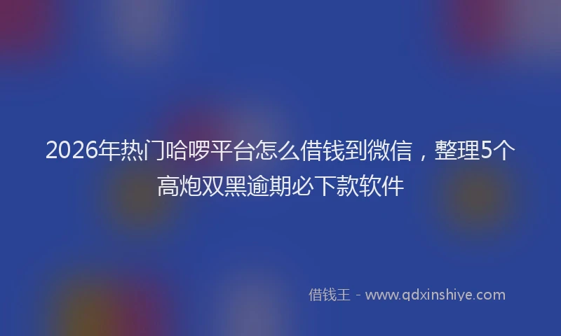 2026年热门哈啰平台怎么借钱到微信，整理5个高炮双黑逾期必下款软件
