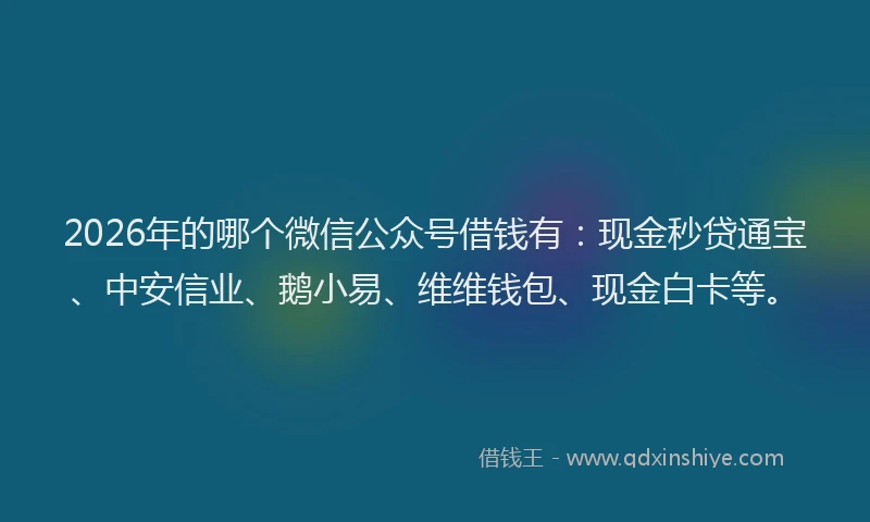 2026年的哪个微信公众号借钱有：现金秒贷通宝、中安信业、鹅小易、维维钱包、现金白卡等。