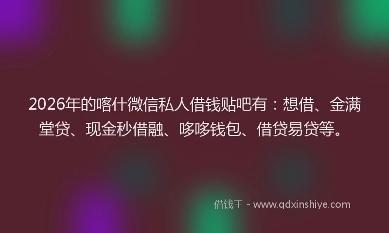 2026年的喀什微信私人借钱贴吧有：想借、金满堂贷、现金秒借融、哆哆钱包、借贷易贷等。