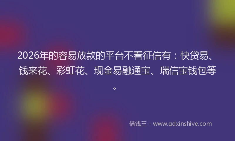 2026年的容易放款的平台不看征信有：快贷易、钱来花、彩虹花、现金易融通宝、瑞信宝钱包等。
