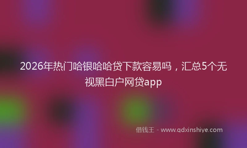 2026年热门哈银哈哈贷下款容易吗，汇总5个无视黑白户网贷app