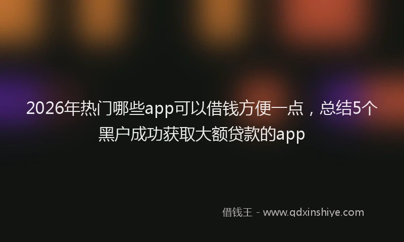 2026年热门哪些app可以借钱方便一点，总结5个黑户成功获取大额贷款的app