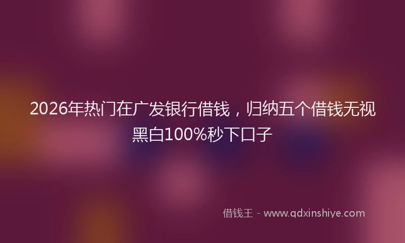 2026年热门在广发银行借钱，归纳五个借钱无视黑白100%秒下口子