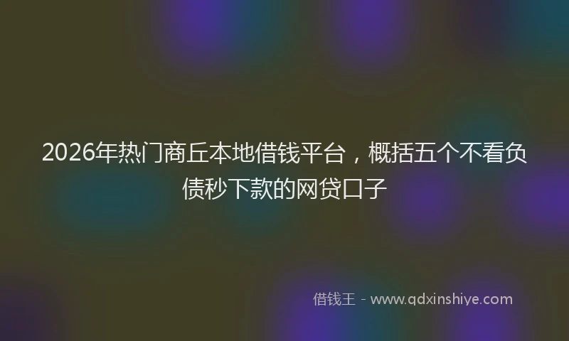 2026年热门商丘本地借钱平台，概括五个不看负债秒下款的网贷口子