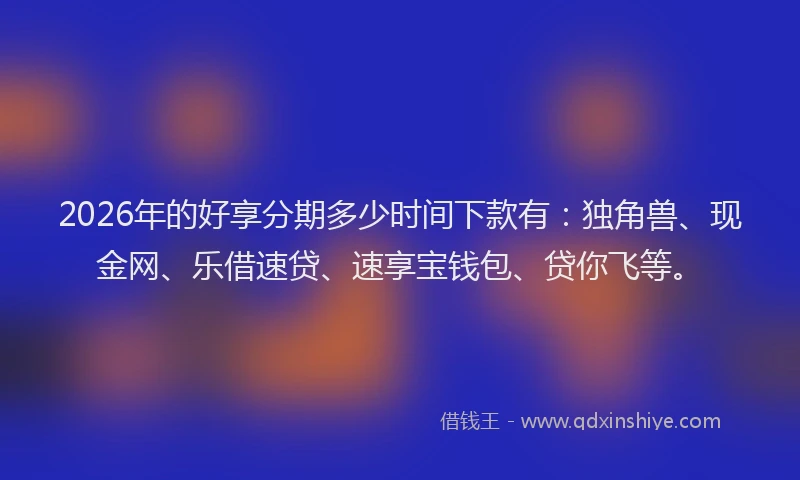 2026年的好享分期多少时间下款有：独角兽、现金网、乐借速贷、速享宝钱包、贷你飞等。