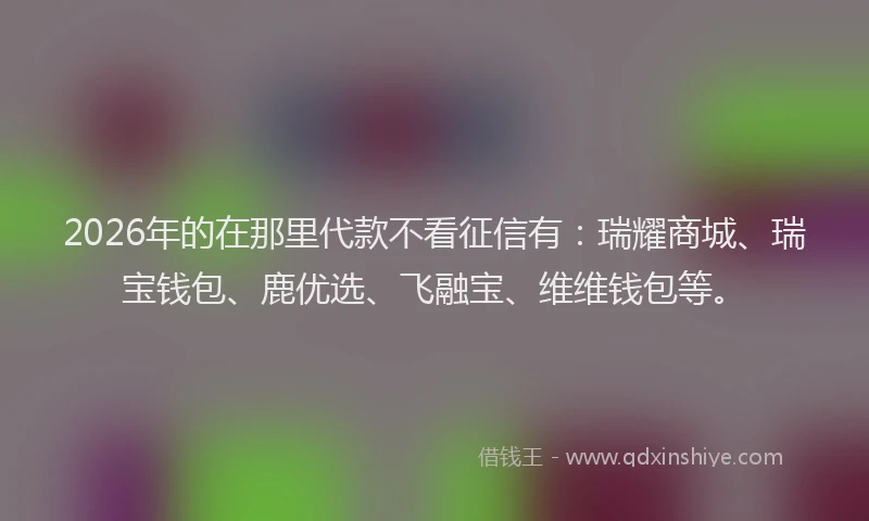 2026年的在那里代款不看征信有：瑞耀商城、瑞宝钱包、鹿优选、飞融宝、维维钱包等。