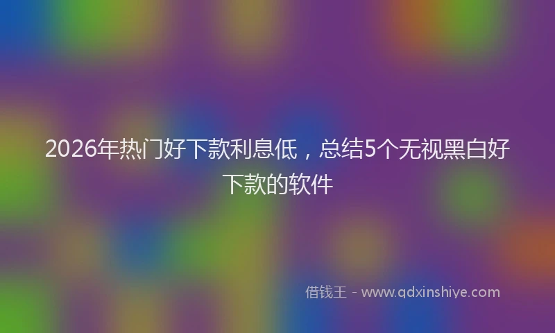 2026年热门好下款利息低，总结5个无视黑白好下款的软件