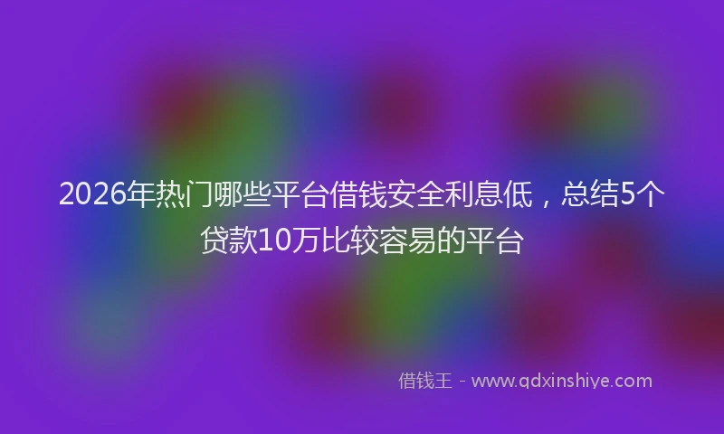 2026年热门哪些平台借钱安全利息低，总结5个贷款10万比较容易的平台
