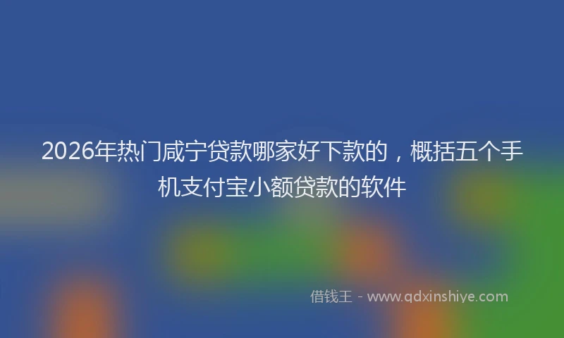 2026年热门咸宁贷款哪家好下款的，概括五个手机支付宝小额贷款的软件