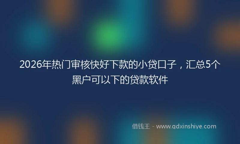 2026年热门审核快好下款的小贷口子，汇总5个黑户可以下的贷款软件