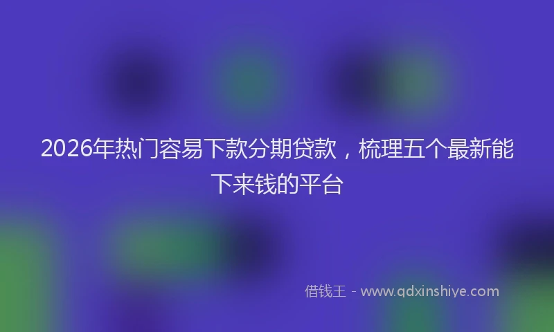 2026年热门容易下款分期贷款，梳理五个最新能下来钱的平台