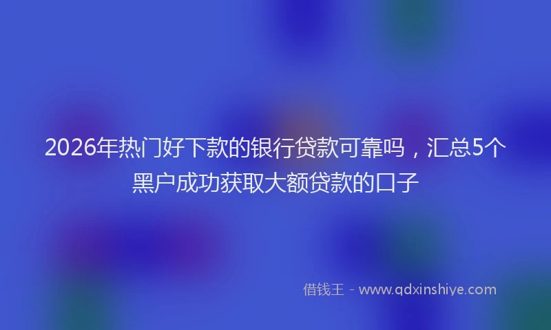 2026年热门好下款的银行贷款可靠吗，汇总5个黑户成功获取大额贷款的口子
